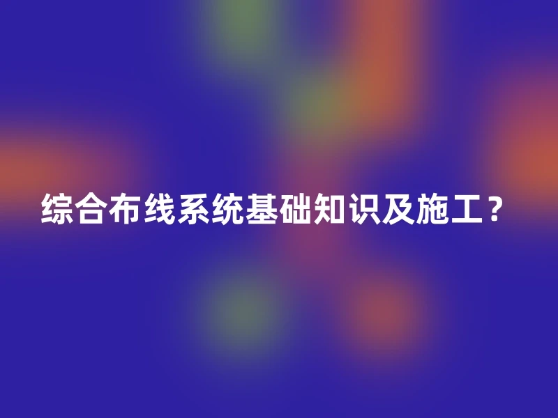 综合布线系统基础知识及施工？